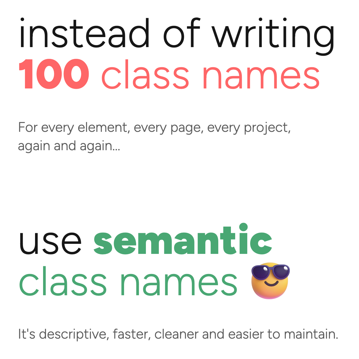 Instead of writing 100 class
names, for every element, every page, every project, again and again... use
semantic class names
